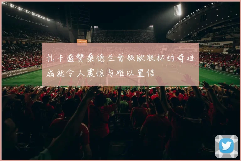 扎卡盛赞桑德兰晋级欧联杯的奇迹成就令人震惊与难以置信