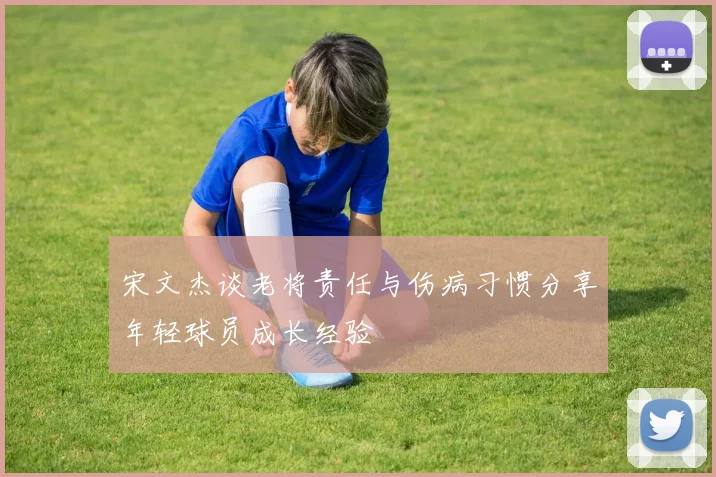 宋文杰谈老将责任与伤病习惯分享年轻球员成长经验