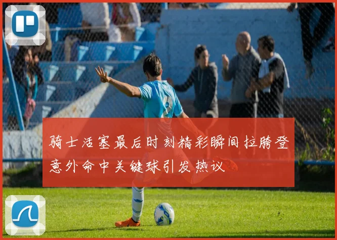 骑士活塞最后时刻精彩瞬间拉胯登意外命中关键球引发热议