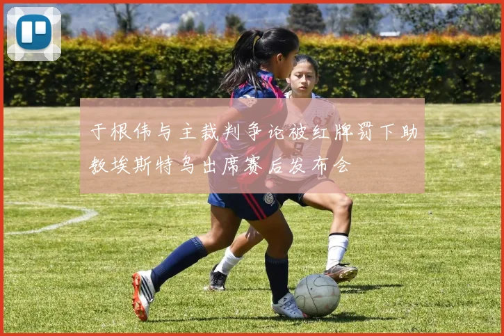 于根伟与主裁判争论被红牌罚下助教埃斯特乌出席赛后发布会