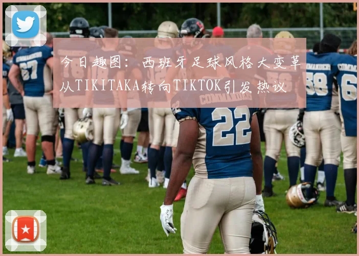 今日趣图：西班牙足球风格大变革从TIKITAKA转向TIKTOK引发热议