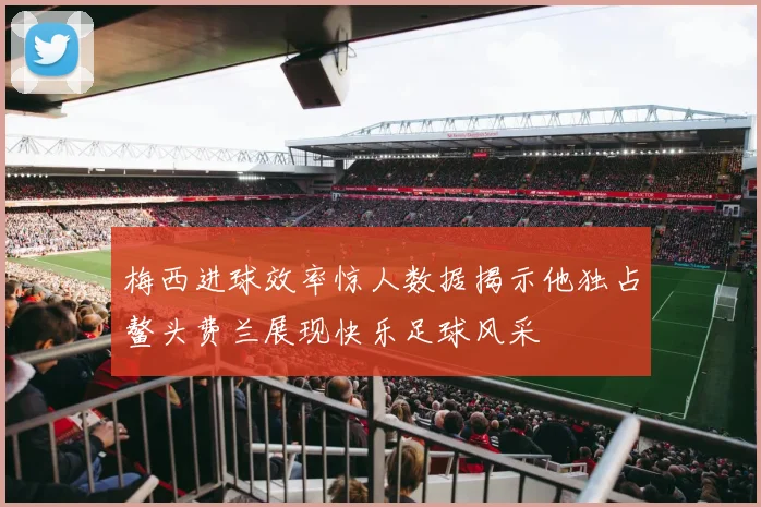 梅西进球效率惊人数据揭示他独占鳌头费兰展现快乐足球风采