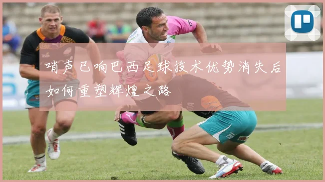 哨声已响巴西足球技术优势消失后如何重塑辉煌之路