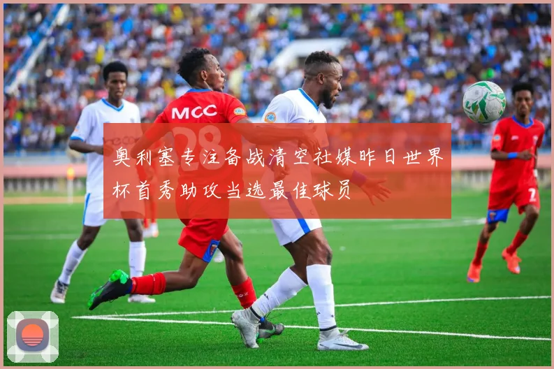 奥利塞专注备战清空社媒昨日世界杯首秀助攻当选最佳球员