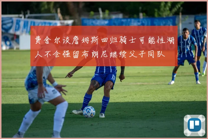 费舍尔谈詹姆斯回归骑士可能性湖人不会强留布朗尼继续父子同队