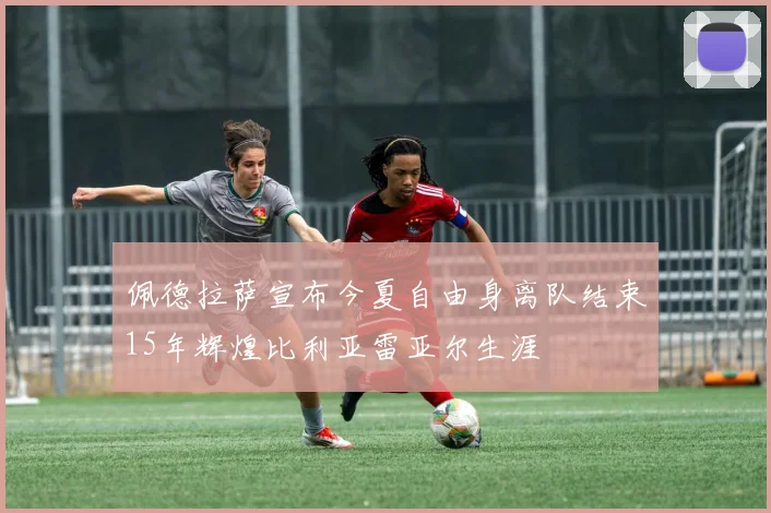 佩德拉萨宣布今夏自由身离队结束15年辉煌比利亚雷亚尔生涯