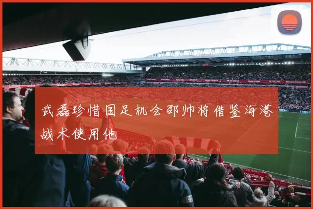 武磊珍惜国足机会邵帅将借鉴海港战术使用他