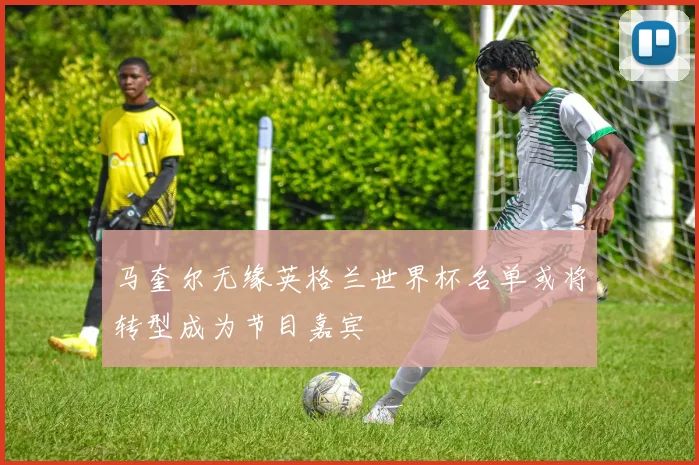 马奎尔无缘英格兰世界杯名单或将转型成为节目嘉宾